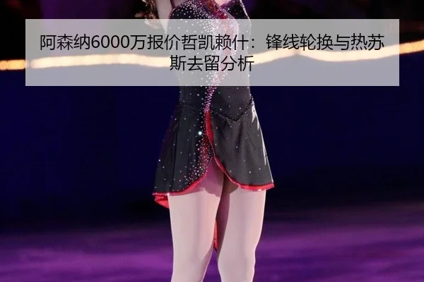 阿森纳6000万报价哲凯赖什：锋线轮换与热苏斯去留分析